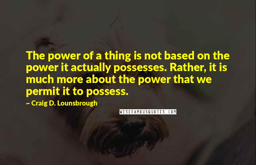 Craig D. Lounsbrough Quotes: The power of a thing is not based on the power it actually possesses. Rather, it is much more about the power that we permit it to possess.