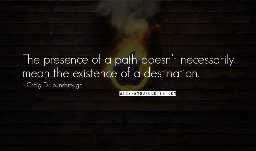 Craig D. Lounsbrough Quotes: The presence of a path doesn't necessarily mean the existence of a destination.