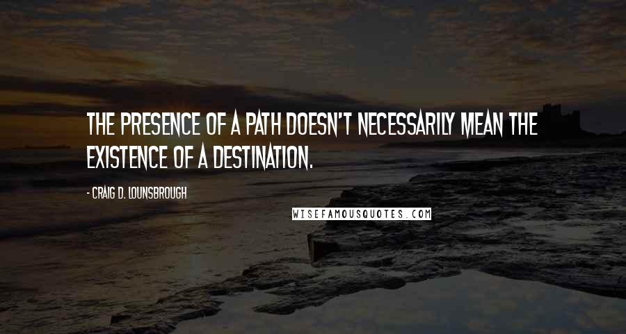 Craig D. Lounsbrough Quotes: The presence of a path doesn't necessarily mean the existence of a destination.