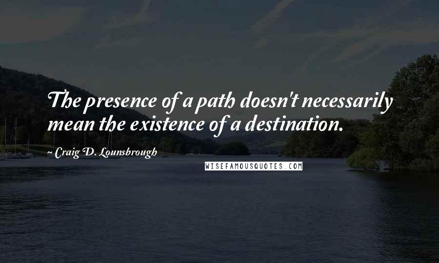 Craig D. Lounsbrough Quotes: The presence of a path doesn't necessarily mean the existence of a destination.