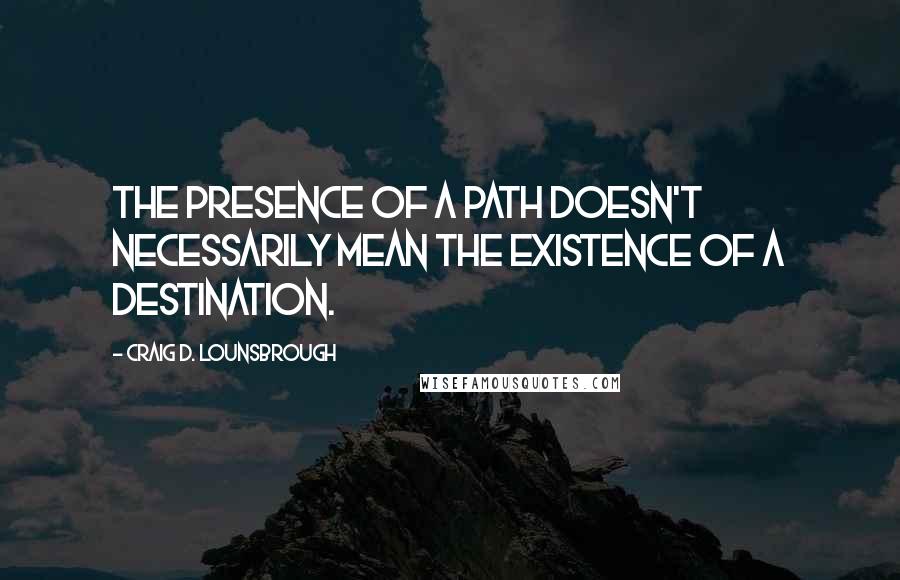Craig D. Lounsbrough Quotes: The presence of a path doesn't necessarily mean the existence of a destination.