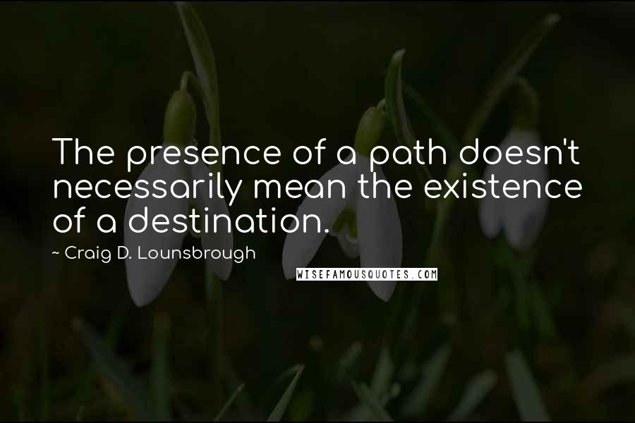 Craig D. Lounsbrough Quotes: The presence of a path doesn't necessarily mean the existence of a destination.