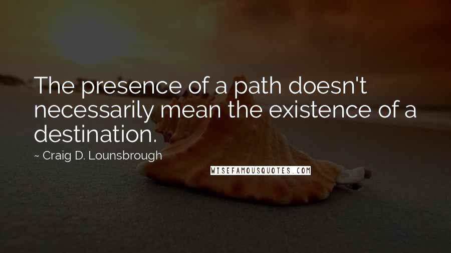 Craig D. Lounsbrough Quotes: The presence of a path doesn't necessarily mean the existence of a destination.