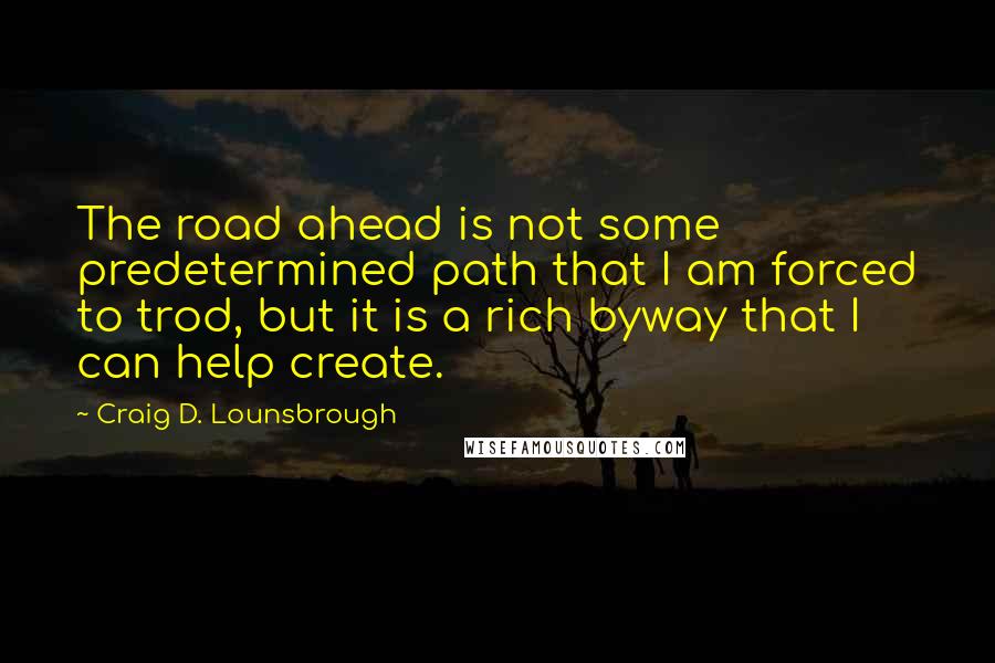 Craig D. Lounsbrough Quotes: The road ahead is not some predetermined path that I am forced to trod, but it is a rich byway that I can help create.