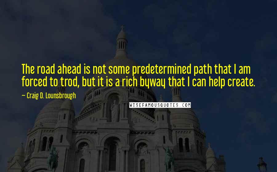 Craig D. Lounsbrough Quotes: The road ahead is not some predetermined path that I am forced to trod, but it is a rich byway that I can help create.