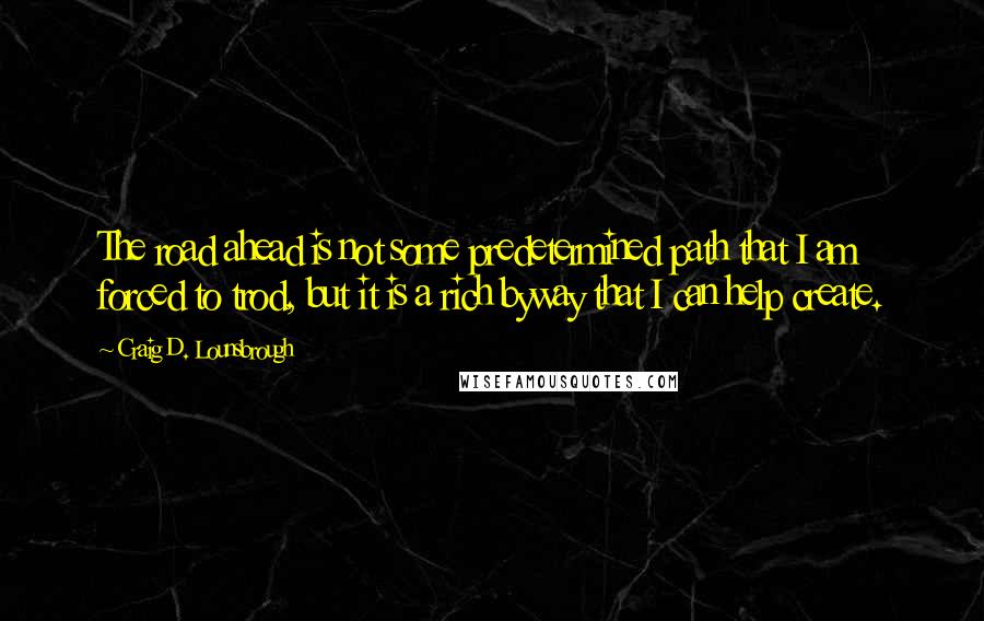 Craig D. Lounsbrough Quotes: The road ahead is not some predetermined path that I am forced to trod, but it is a rich byway that I can help create.