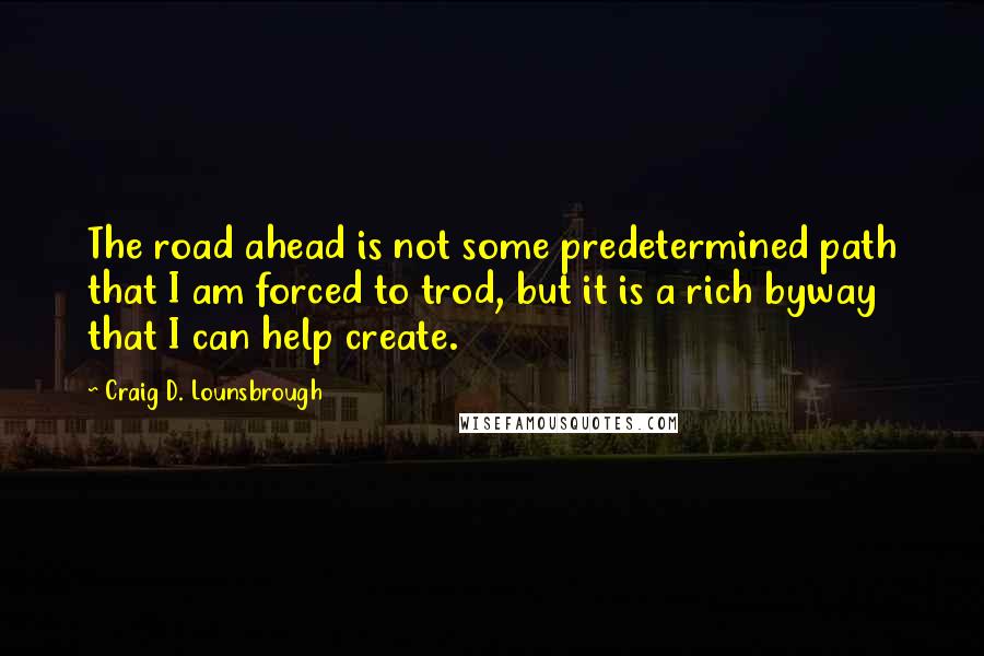 Craig D. Lounsbrough Quotes: The road ahead is not some predetermined path that I am forced to trod, but it is a rich byway that I can help create.