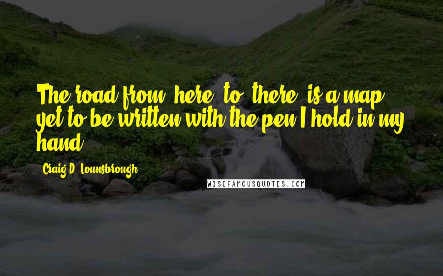 Craig D. Lounsbrough Quotes: The road from 'here' to 'there' is a map yet to be written with the pen I hold in my hand.