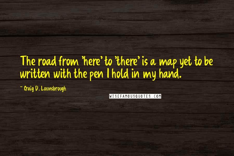 Craig D. Lounsbrough Quotes: The road from 'here' to 'there' is a map yet to be written with the pen I hold in my hand.