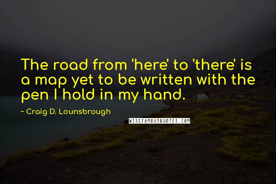 Craig D. Lounsbrough Quotes: The road from 'here' to 'there' is a map yet to be written with the pen I hold in my hand.