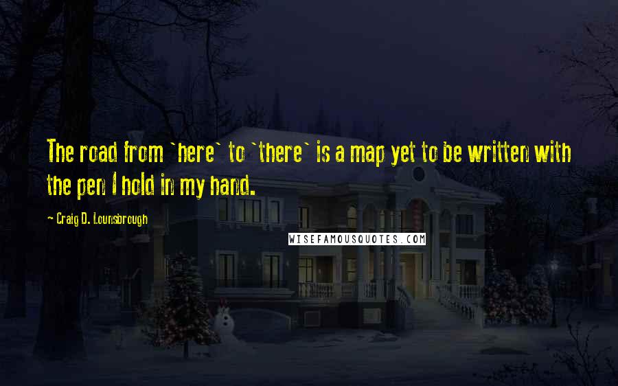 Craig D. Lounsbrough Quotes: The road from 'here' to 'there' is a map yet to be written with the pen I hold in my hand.