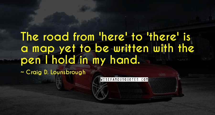 Craig D. Lounsbrough Quotes: The road from 'here' to 'there' is a map yet to be written with the pen I hold in my hand.