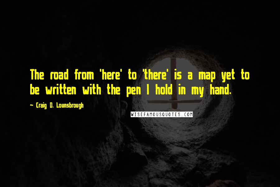 Craig D. Lounsbrough Quotes: The road from 'here' to 'there' is a map yet to be written with the pen I hold in my hand.