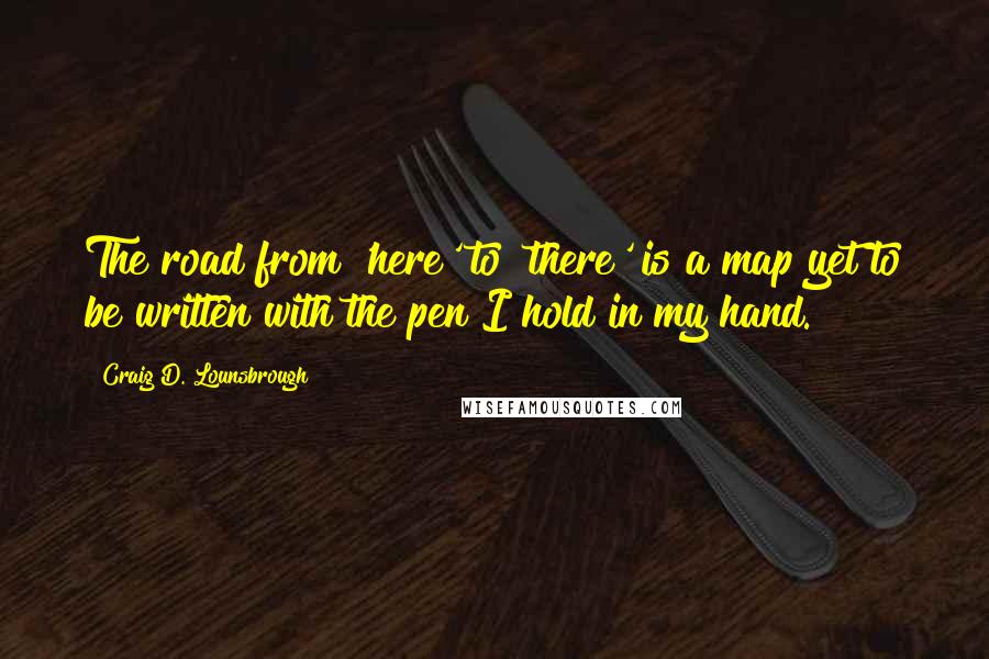 Craig D. Lounsbrough Quotes: The road from 'here' to 'there' is a map yet to be written with the pen I hold in my hand.