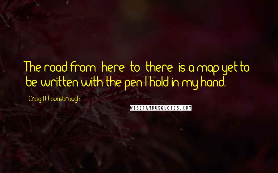 Craig D. Lounsbrough Quotes: The road from 'here' to 'there' is a map yet to be written with the pen I hold in my hand.