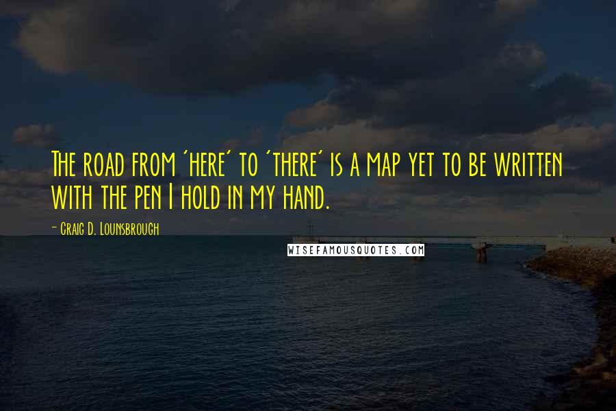 Craig D. Lounsbrough Quotes: The road from 'here' to 'there' is a map yet to be written with the pen I hold in my hand.