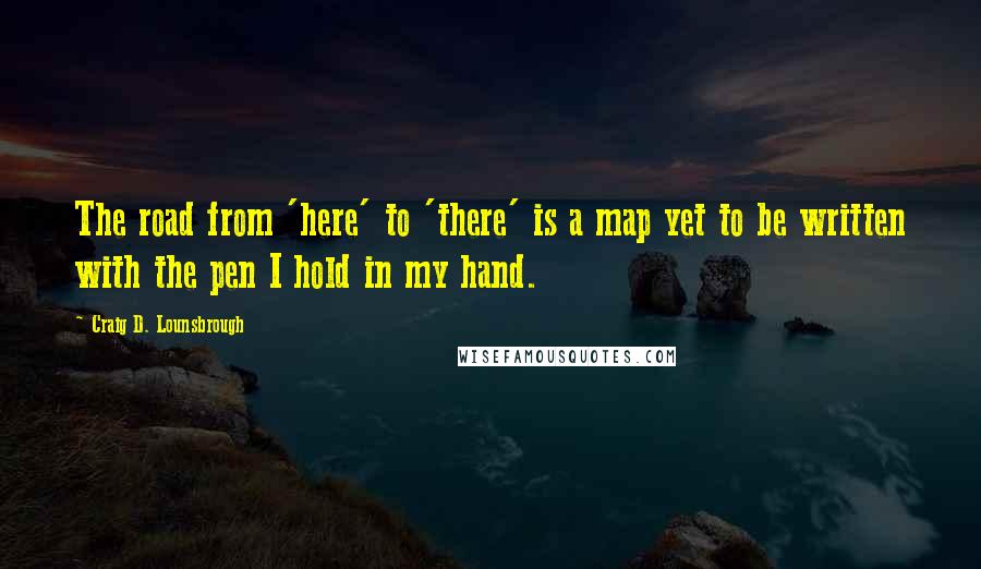 Craig D. Lounsbrough Quotes: The road from 'here' to 'there' is a map yet to be written with the pen I hold in my hand.