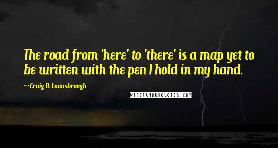 Craig D. Lounsbrough Quotes: The road from 'here' to 'there' is a map yet to be written with the pen I hold in my hand.