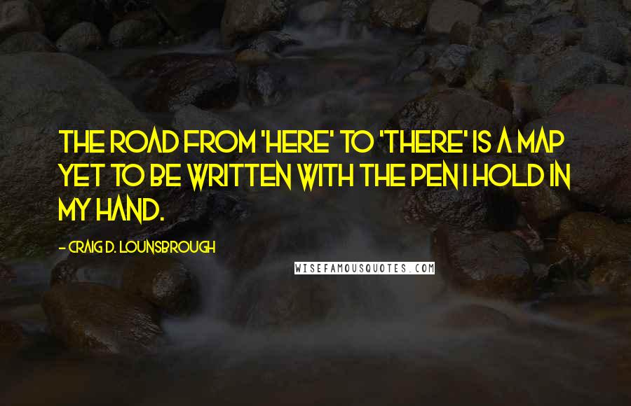 Craig D. Lounsbrough Quotes: The road from 'here' to 'there' is a map yet to be written with the pen I hold in my hand.