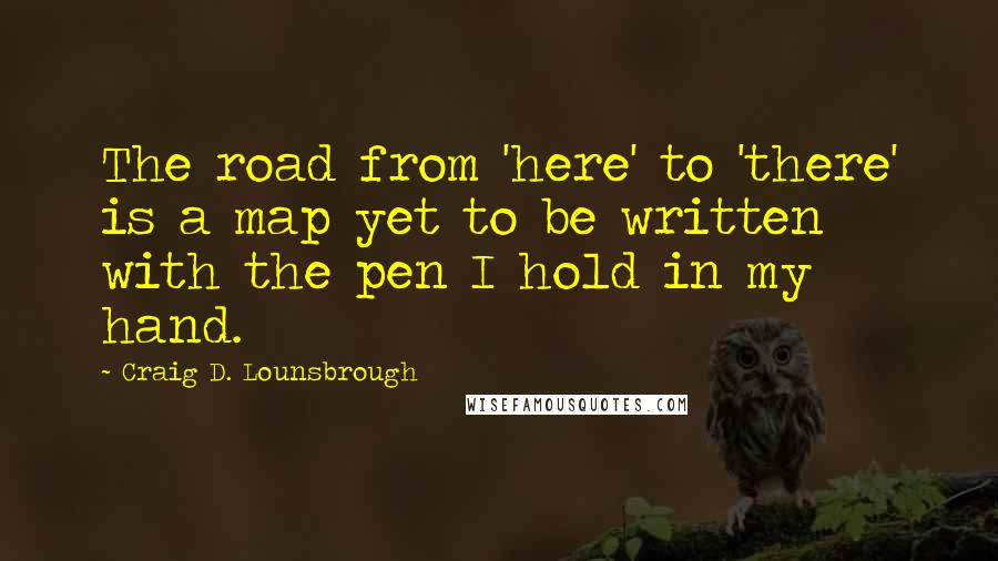 Craig D. Lounsbrough Quotes: The road from 'here' to 'there' is a map yet to be written with the pen I hold in my hand.