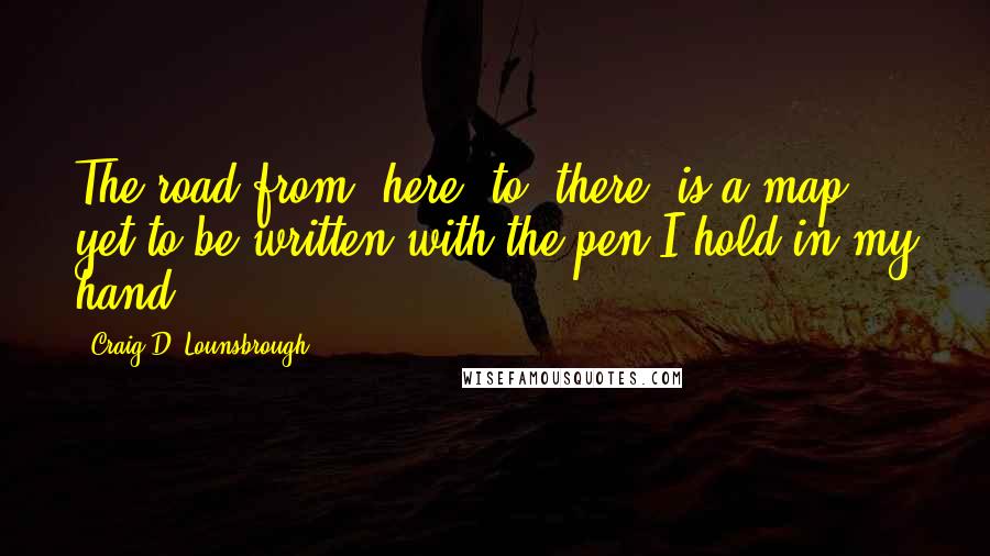 Craig D. Lounsbrough Quotes: The road from 'here' to 'there' is a map yet to be written with the pen I hold in my hand.