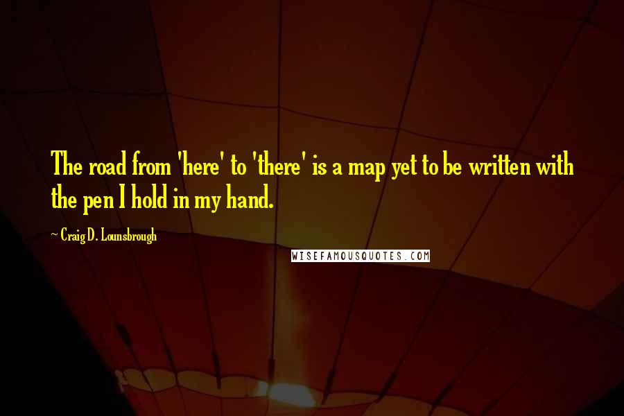 Craig D. Lounsbrough Quotes: The road from 'here' to 'there' is a map yet to be written with the pen I hold in my hand.