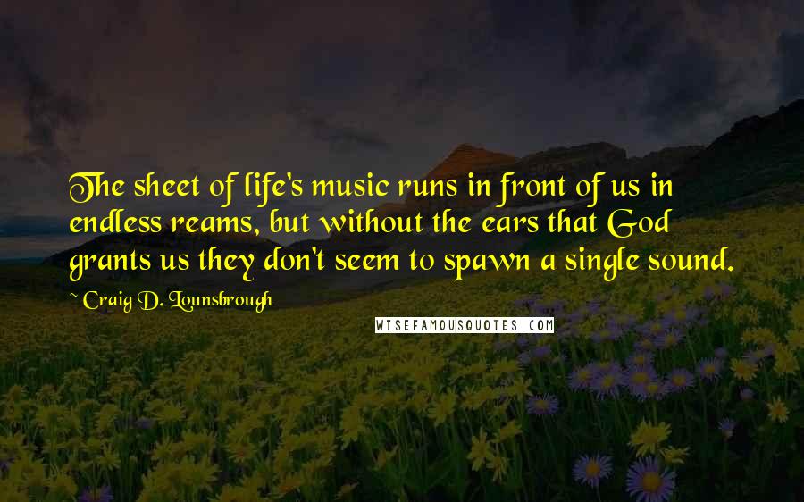 Craig D. Lounsbrough Quotes: The sheet of life's music runs in front of us in endless reams, but without the ears that God grants us they don't seem to spawn a single sound.