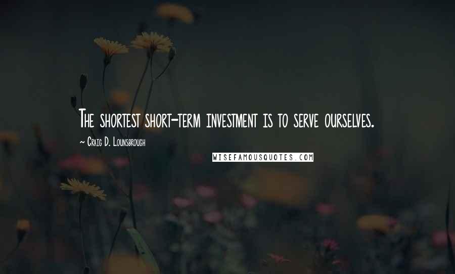 Craig D. Lounsbrough Quotes: The shortest short-term investment is to serve ourselves.