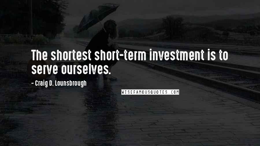 Craig D. Lounsbrough Quotes: The shortest short-term investment is to serve ourselves.