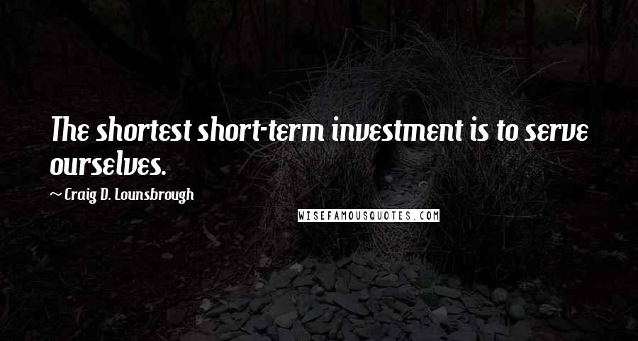 Craig D. Lounsbrough Quotes: The shortest short-term investment is to serve ourselves.