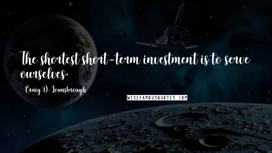 Craig D. Lounsbrough Quotes: The shortest short-term investment is to serve ourselves.