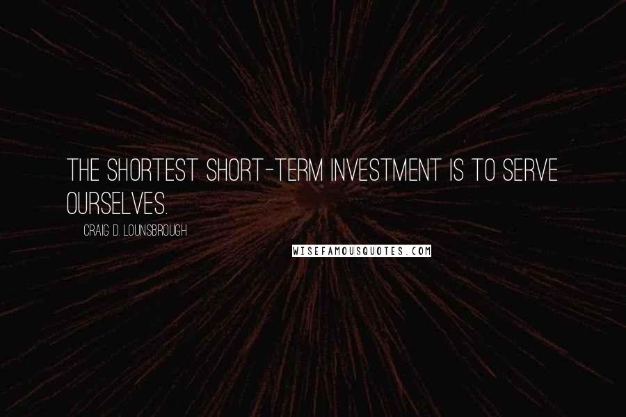 Craig D. Lounsbrough Quotes: The shortest short-term investment is to serve ourselves.