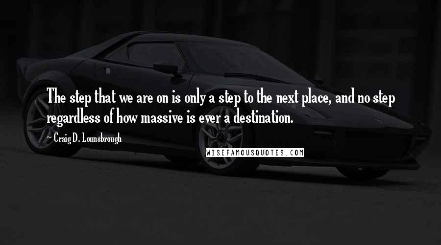 Craig D. Lounsbrough Quotes: The step that we are on is only a step to the next place, and no step regardless of how massive is ever a destination.