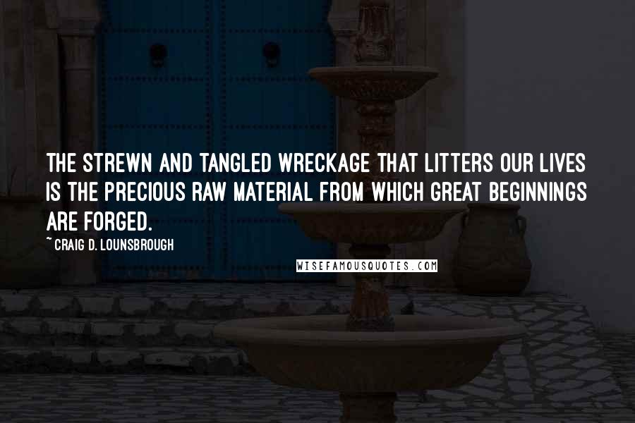 Craig D. Lounsbrough Quotes: The strewn and tangled wreckage that litters our lives is the precious raw material from which great beginnings are forged.