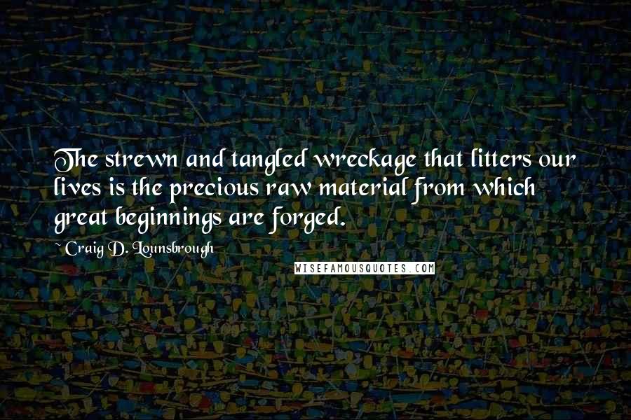 Craig D. Lounsbrough Quotes: The strewn and tangled wreckage that litters our lives is the precious raw material from which great beginnings are forged.