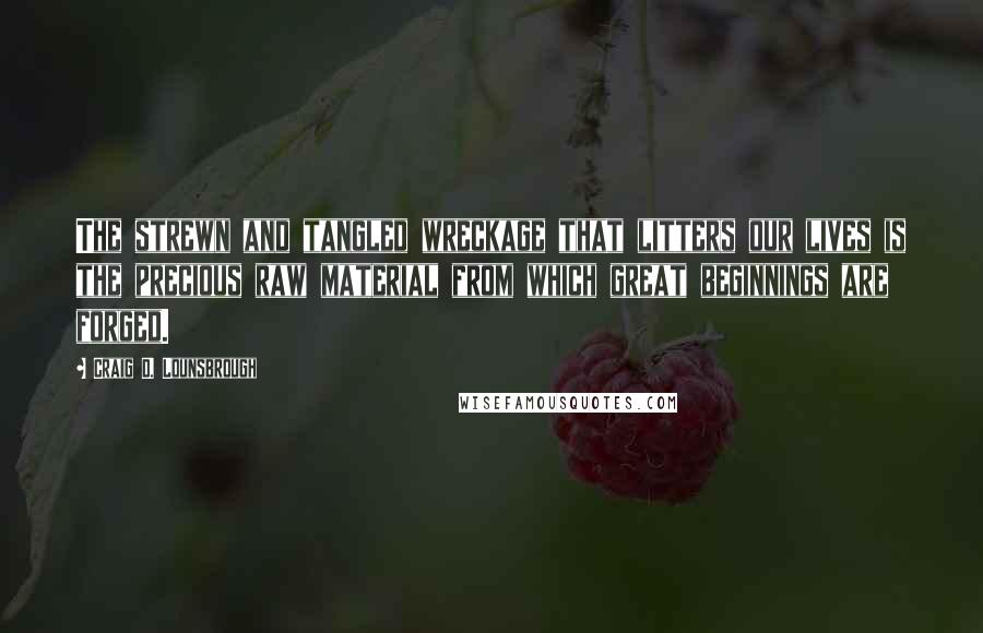 Craig D. Lounsbrough Quotes: The strewn and tangled wreckage that litters our lives is the precious raw material from which great beginnings are forged.