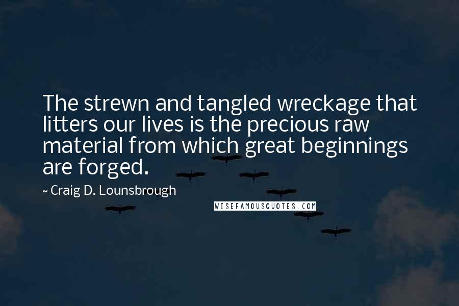 Craig D. Lounsbrough Quotes: The strewn and tangled wreckage that litters our lives is the precious raw material from which great beginnings are forged.