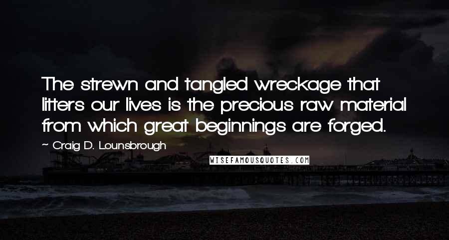 Craig D. Lounsbrough Quotes: The strewn and tangled wreckage that litters our lives is the precious raw material from which great beginnings are forged.