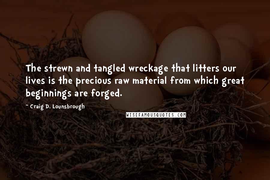 Craig D. Lounsbrough Quotes: The strewn and tangled wreckage that litters our lives is the precious raw material from which great beginnings are forged.