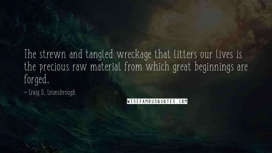 Craig D. Lounsbrough Quotes: The strewn and tangled wreckage that litters our lives is the precious raw material from which great beginnings are forged.