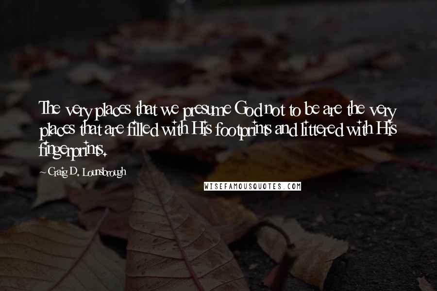 Craig D. Lounsbrough Quotes: The very places that we presume God not to be are the very places that are filled with His footprints and littered with His fingerprints.