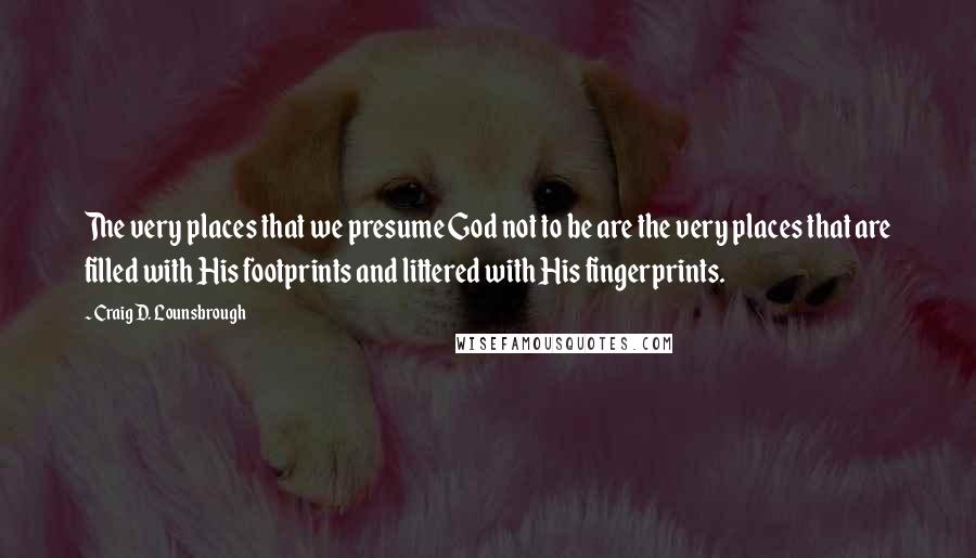 Craig D. Lounsbrough Quotes: The very places that we presume God not to be are the very places that are filled with His footprints and littered with His fingerprints.
