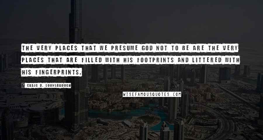 Craig D. Lounsbrough Quotes: The very places that we presume God not to be are the very places that are filled with His footprints and littered with His fingerprints.