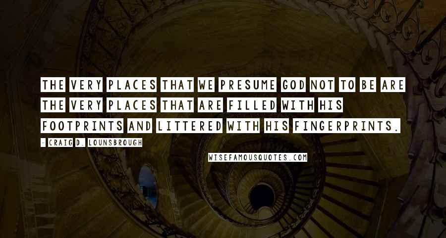 Craig D. Lounsbrough Quotes: The very places that we presume God not to be are the very places that are filled with His footprints and littered with His fingerprints.