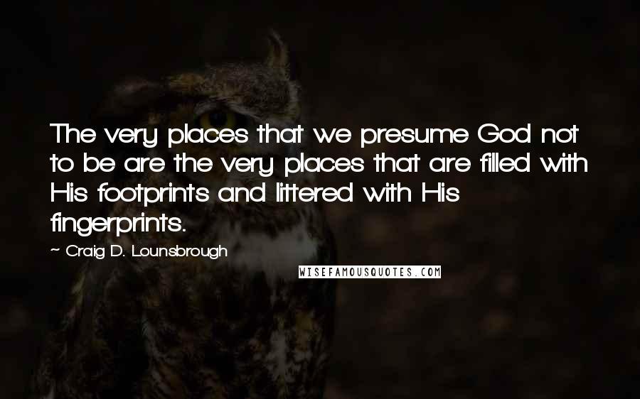Craig D. Lounsbrough Quotes: The very places that we presume God not to be are the very places that are filled with His footprints and littered with His fingerprints.