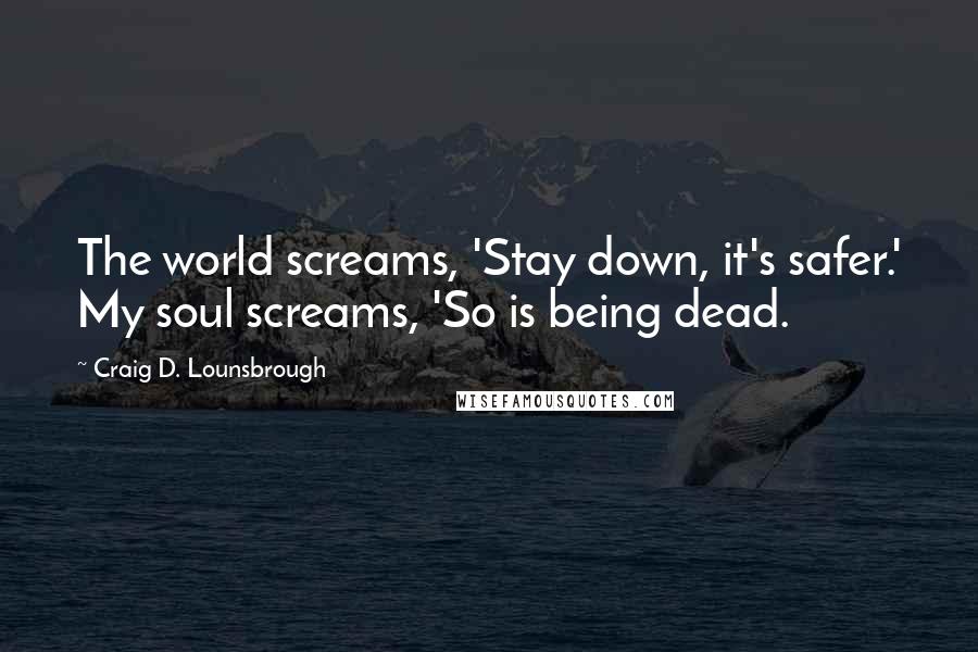 Craig D. Lounsbrough Quotes: The world screams, 'Stay down, it's safer.' My soul screams, 'So is being dead.