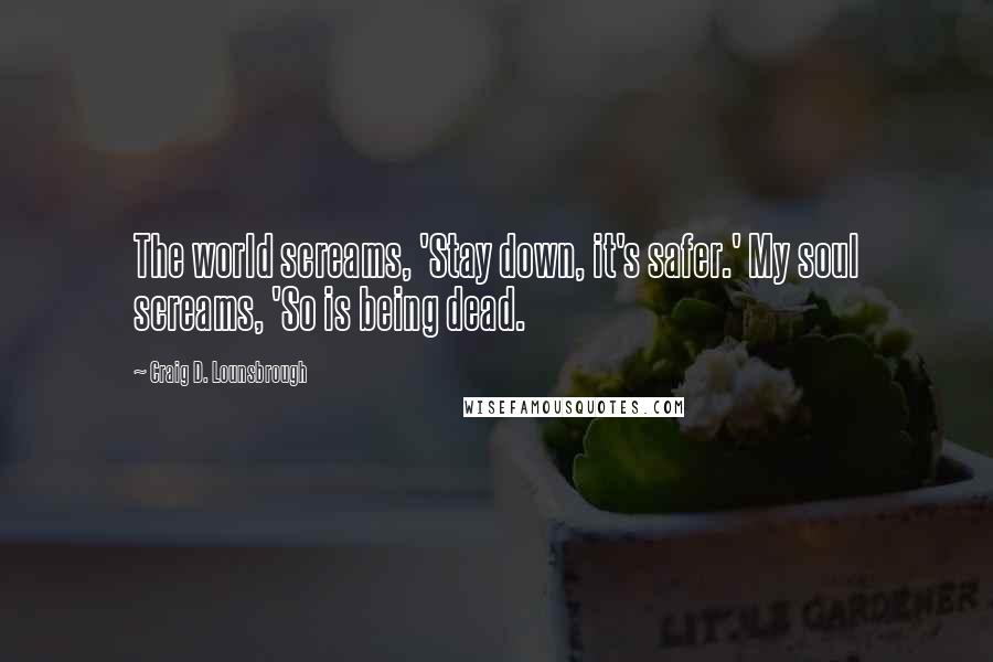 Craig D. Lounsbrough Quotes: The world screams, 'Stay down, it's safer.' My soul screams, 'So is being dead.