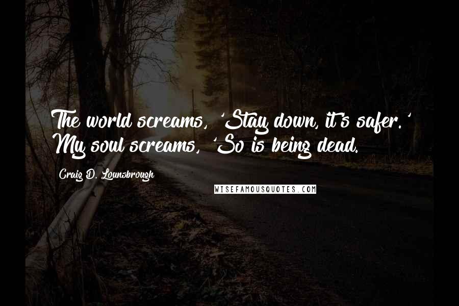 Craig D. Lounsbrough Quotes: The world screams, 'Stay down, it's safer.' My soul screams, 'So is being dead.