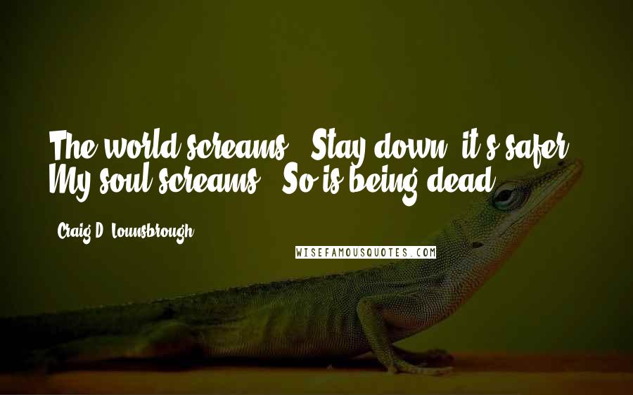 Craig D. Lounsbrough Quotes: The world screams, 'Stay down, it's safer.' My soul screams, 'So is being dead.