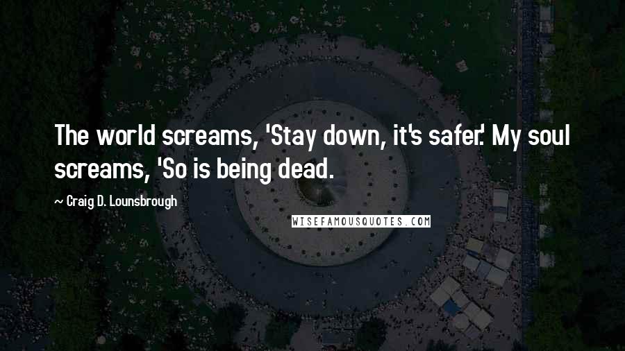 Craig D. Lounsbrough Quotes: The world screams, 'Stay down, it's safer.' My soul screams, 'So is being dead.